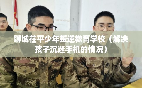 聊城茌平少年叛逆教育学校（解决孩子沉迷手机的情况）