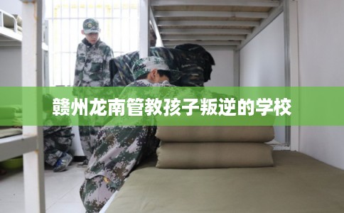 赣州龙南管教孩子叛逆的学校 赣州龙南管教孩子叛逆的学校