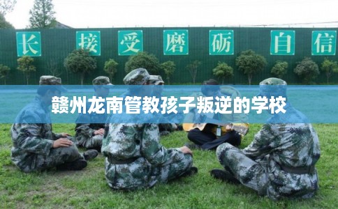 赣州龙南管教孩子叛逆的学校