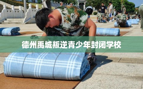 德州禹城叛逆青少年封闭学校 德州禹城叛逆青少年封闭学校