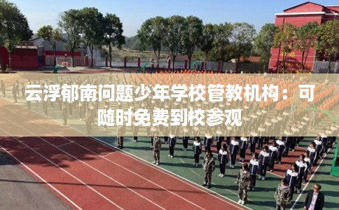 云浮郁南问题少年学校管教机构：可随时免费到校参观