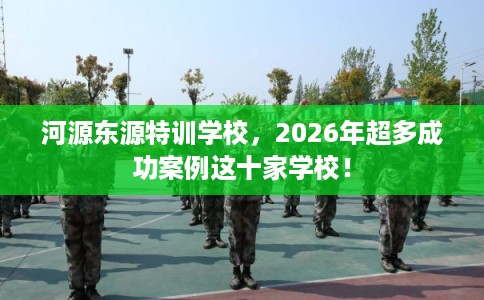河源东源特训学校，2026年超多成功案例这十家学校！