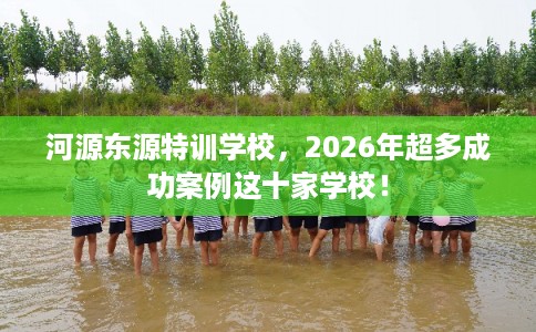 河源东源特训学校，2026年超多成功案例这十家学校！