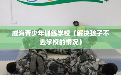 威海青少年训练学校(解决孩子不去学校的情况) 威海青少年训练学校(解决孩子不去学校的情况)