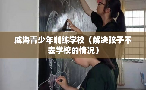 威海青少年训练学校(解决孩子不去学校的情况) 威海青少年训练学校(解决孩子不去学校的情况)
