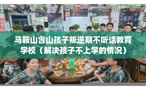 马鞍山含山孩子叛逆期不听话教育学校（解决孩子不上学的情况）