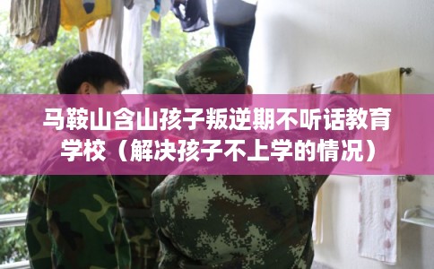 马鞍山含山孩子叛逆期不听话教育学校（解决孩子不上学的情况）