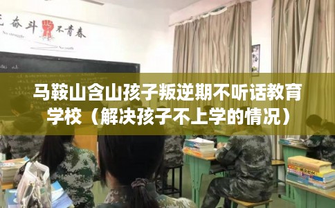 马鞍山含山孩子叛逆期不听话教育学校（解决孩子不上学的情况）