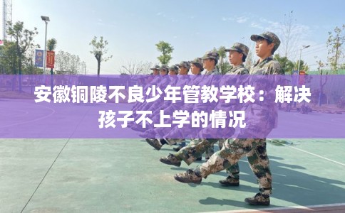 安徽铜陵不良少年管教学校:解决孩子不上学的情况 安徽铜陵不良少年管教学校:解决孩子不上学的情况
