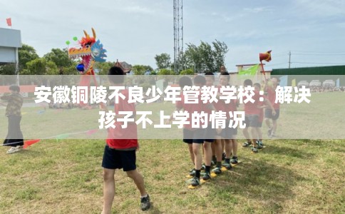 安徽铜陵不良少年管教学校:解决孩子不上学的情况 安徽铜陵不良少年管教学校:解决孩子不上学的情况