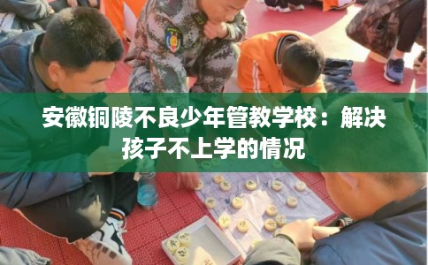 安徽铜陵不良少年管教学校:解决孩子不上学的情况 安徽铜陵不良少年管教学校:解决孩子不上学的情况