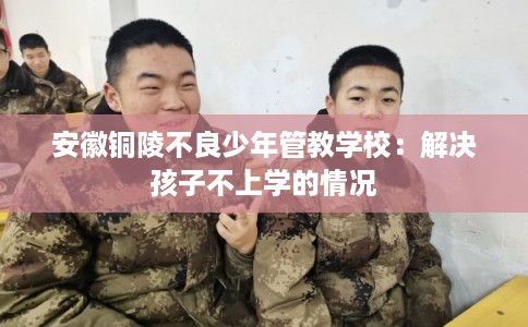 安徽铜陵不良少年管教学校：解决孩子不上学的情况