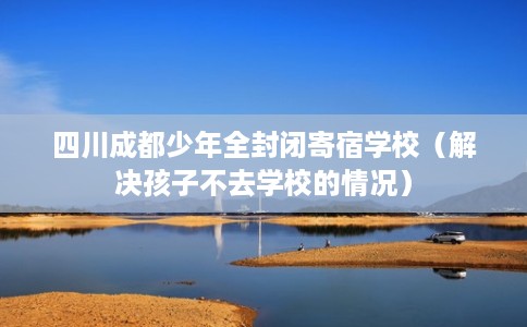 四川成都少年全封闭寄宿学校(解决孩子不去学校的情况) 四川成都少年全封闭寄宿学校(解决孩子不去学校的情况)