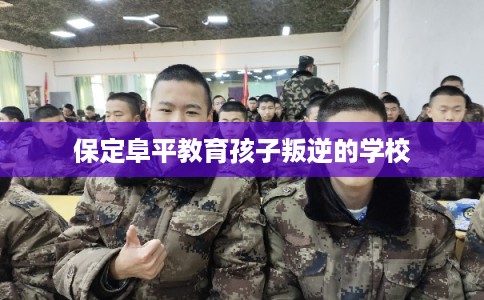 保定阜平教育孩子叛逆的学校