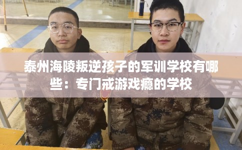 泰州海陵叛逆孩子的军训学校有哪些：专门戒游戏瘾的学校