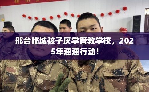 邢台临城孩子厌学管教学校，2025年速速行动!