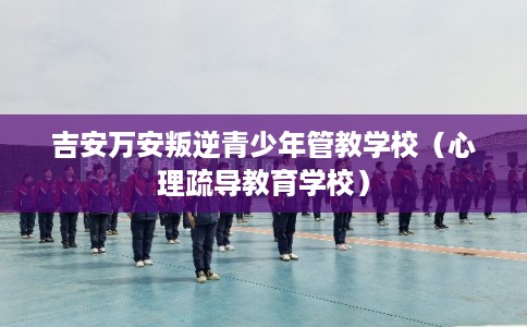 吉安万安叛逆青少年管教学校(心理疏导教育学校) 吉安万安叛逆青少年管教学校(心理疏导教育学校)
