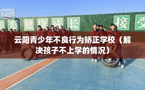 云阳青少年不良行为矫正学校(解决孩子不上学的情况) 云阳青少年不良行为矫正学校(解决孩子不上学的情况)