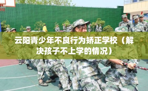云阳青少年不良行为矫正学校(解决孩子不上学的情况) 云阳青少年不良行为矫正学校(解决孩子不上学的情况)