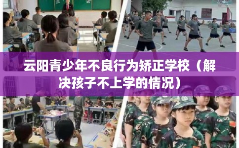 云阳青少年不良行为矫正学校（解决孩子不上学的情况）