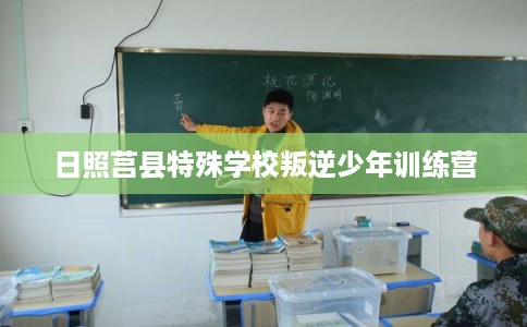 日照莒县特殊学校叛逆少年训练营 日照莒县特殊学校叛逆少年训练营