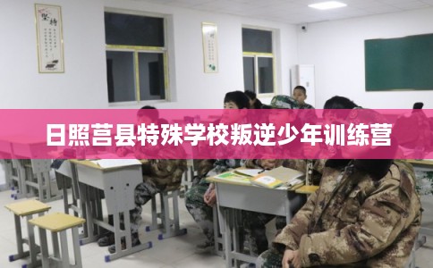 日照莒县特殊学校叛逆少年训练营 日照莒县特殊学校叛逆少年训练营