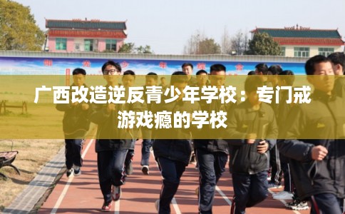 广西改造逆反青少年学校：专门戒游戏瘾的学校