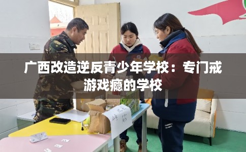 广西改造逆反青少年学校：专门戒游戏瘾的学校