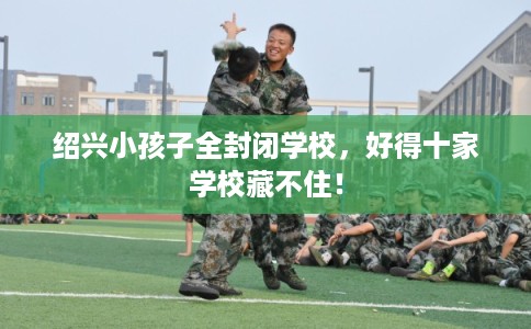 绍兴小孩子全封闭学校，好得十家学校藏不住！