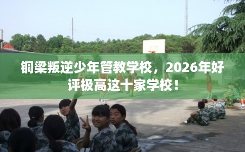铜梁叛逆少年管教学校,2026年好评极高这十家学校! 铜梁叛逆少年管教学校,2026年好评极高这十家学校!