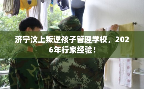 济宁汶上叛逆孩子管理学校，2026年行家经验！