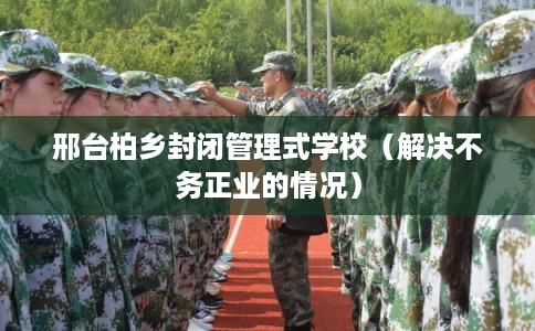 邢台柏乡封闭管理式学校（解决不务正业的情况）