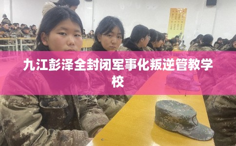 九江彭泽全封闭军事化叛逆管教学校