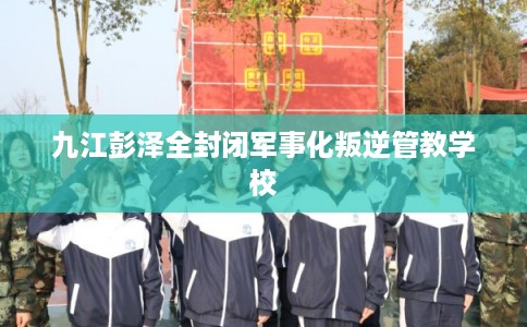 九江彭泽全封闭军事化叛逆管教学校