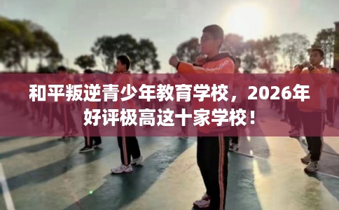 和平叛逆青少年教育学校,2026年好评极高这十家学校! 和平叛逆青少年教育学校,2026年好评极高这十家学校!