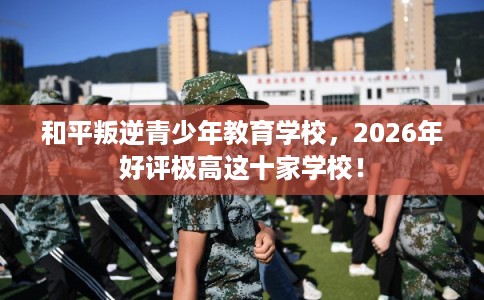 和平叛逆青少年教育学校,2026年好评极高这十家学校! 和平叛逆青少年教育学校,2026年好评极高这十家学校!