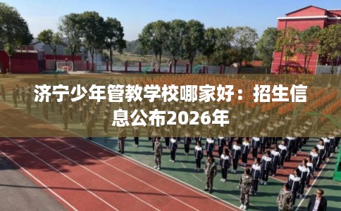 济宁少年管教学校哪家好:招生信息公布2026年 济宁少年管教学校哪家好:招生信息公布2026年