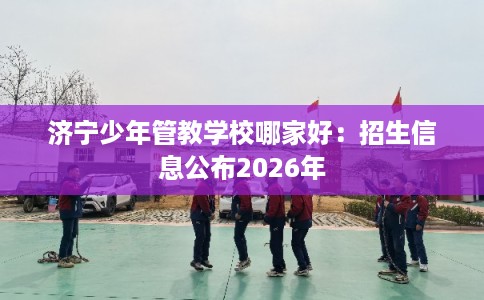 济宁少年管教学校哪家好:招生信息公布2026年 济宁少年管教学校哪家好:招生信息公布2026年