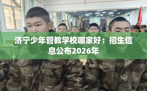 济宁少年管教学校哪家好：招生信息公布2026年