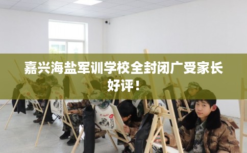 嘉兴海盐军训学校全封闭广受家长好评！
