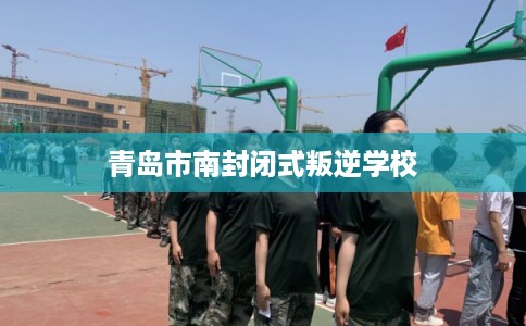 青岛市南封闭式叛逆学校 青岛市南封闭式叛逆学校
