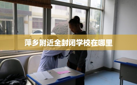 萍乡附近全封闭学校在哪里 萍乡附近全封闭学校在哪里