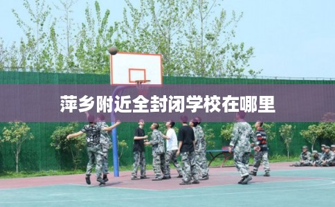 萍乡附近全封闭学校在哪里 萍乡附近全封闭学校在哪里