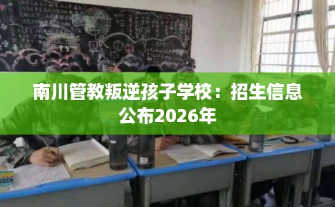 南川管教叛逆孩子学校:招生信息公布2026年 南川管教叛逆孩子学校:招生信息公布2026年