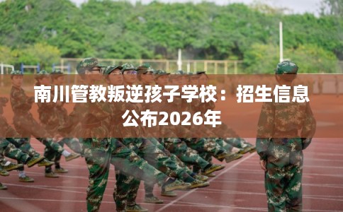 南川管教叛逆孩子学校：招生信息公布2026年