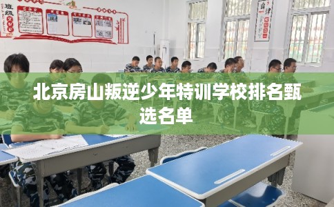北京房山叛逆少年特训学校排名甄选名单