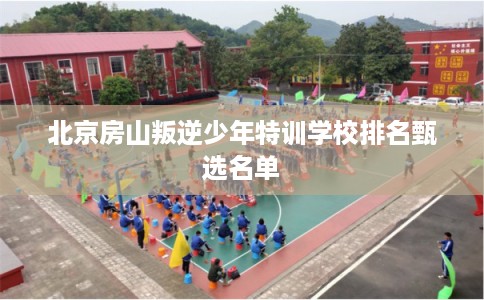 北京房山叛逆少年特训学校排名甄选名单