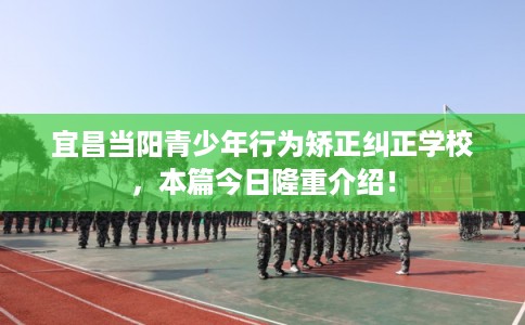 宜昌当阳青少年行为矫正纠正学校，本篇今日隆重介绍！