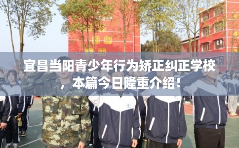 宜昌当阳青少年行为矫正纠正学校，本篇今日隆重介绍！