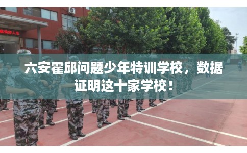 六安霍邱问题少年特训学校，数据证明这十家学校！